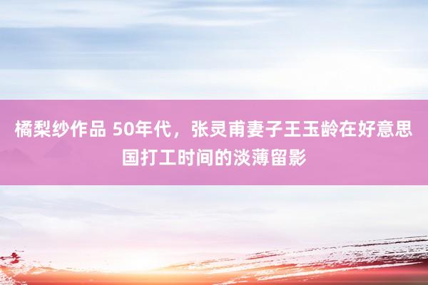 橘梨纱作品 50年代，张灵甫妻子王玉龄在好意思国打工时间的淡薄留影