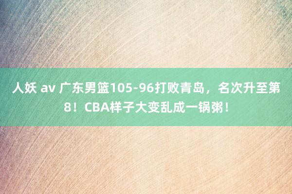 人妖 av 广东男篮105-96打败青岛，名次升至第8！CBA样子大变乱成一锅粥！