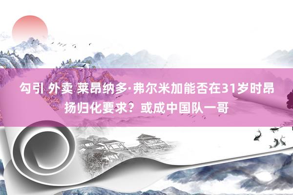 勾引 外卖 莱昂纳多·弗尔米加能否在31岁时昂扬归化要求？或成中国队一哥