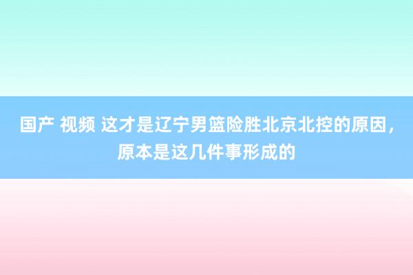 国产 视频 这才是辽宁男篮险胜北京北控的原因，原本是这几件事形成的