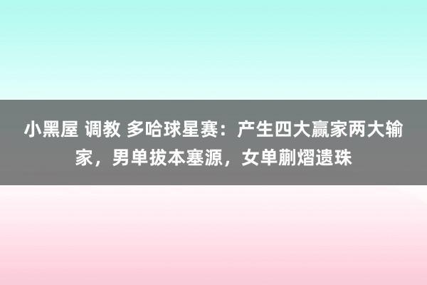 小黑屋 调教 多哈球星赛：产生四大赢家两大输家，男单拔本塞源，女单蒯熠遗珠