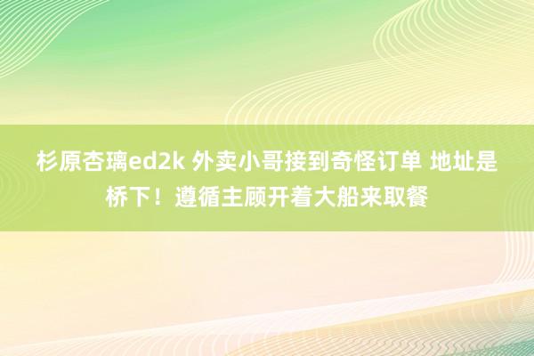 杉原杏璃ed2k 外卖小哥接到奇怪订单 地址是桥下！遵循主顾开着大船来取餐