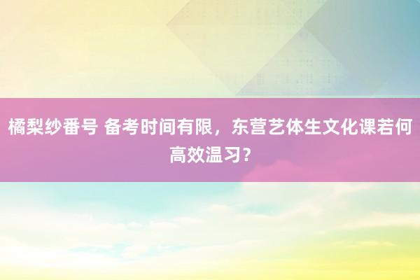 橘梨纱番号 备考时间有限，东营艺体生文化课若何高效温习？