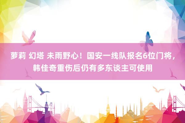 萝莉 幻塔 未雨野心！国安一线队报名6位门将，韩佳奇重伤后仍有多东谈主可使用